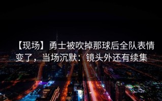 【现场】勇士被吹掉那球后全队表情变了，当场沉默：镜头外还有续集