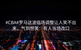 #CBA#罗马这波临场调整让人笑不出来，气到想笑：有人当场改口