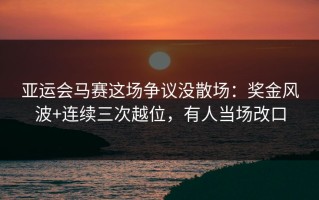 亚运会马赛这场争议没散场：奖金风波+连续三次越位，有人当场改口