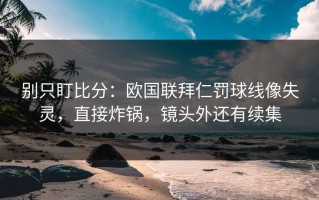 别只盯比分：欧国联拜仁罚球线像失灵，直接炸锅，镜头外还有续集