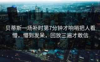 贝蒂斯一场补时第7分钟才响哨把人看懵，懵到发呆，回放三遍才敢信