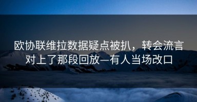 欧协联维拉数据疑点被扒，转会流言对上了那段回放—有人当场改口