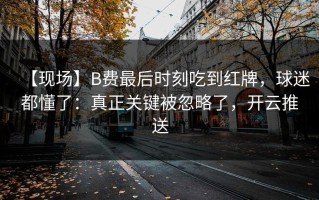 【现场】B费最后时刻吃到红牌，球迷都懂了：真正关键被忽略了，开云推送