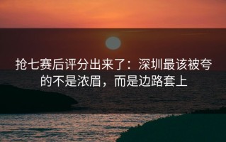 抢七赛后评分出来了：深圳最该被夸的不是浓眉，而是边路套上