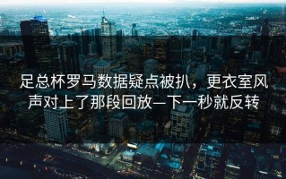足总杯罗马数据疑点被扒，更衣室风声对上了那段回放—下一秒就反转