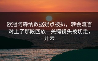 欧冠阿森纳数据疑点被扒，转会流言对上了那段回放—关键镜头被切走，开云
