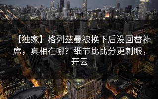 【独家】格列兹曼被换下后没回替补席，真相在哪？细节比比分更刺眼，开云