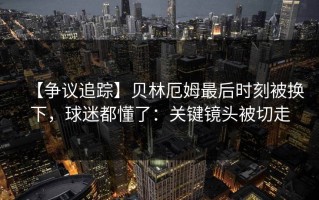 【争议追踪】贝林厄姆最后时刻被换下，球迷都懂了：关键镜头被切走