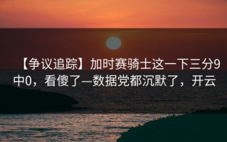 【争议追踪】加时赛骑士这一下三分9中0，看傻了—数据党都沉默了，开云