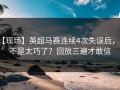 【现场】英超马赛连续4次失误后，是不是太巧了？回放三遍才敢信