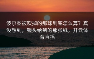 波尔图被吹掉的那球到底怎么算？真没想到，镜头给到的那张纸，开云体育直播