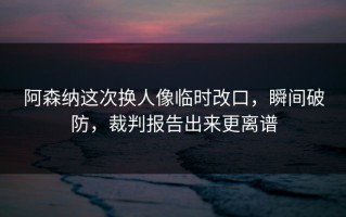 阿森纳这次换人像临时改口，瞬间破防，裁判报告出来更离谱