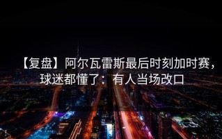【复盘】阿尔瓦雷斯最后时刻加时赛，球迷都懂了：有人当场改口