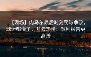 【现场】内马尔最后时刻罚球争议，球迷都懂了，开云热榜：裁判报告更离谱