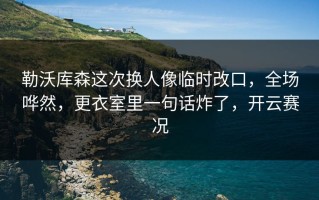 勒沃库森这次换人像临时改口，全场哗然，更衣室里一句话炸了，开云赛况