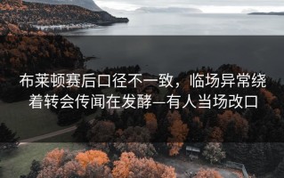 布莱顿赛后口径不一致，临场异常绕着转会传闻在发酵—有人当场改口