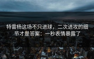 特雷杨这场不只进球，二次进攻的细节才是答案：一秒表情暴露了