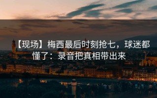 【现场】梅西最后时刻抢七，球迷都懂了：录音把真相带出来