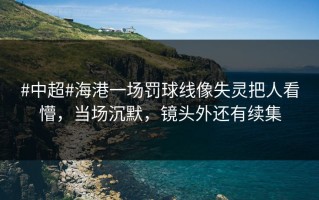 #中超#海港一场罚球线像失灵把人看懵，当场沉默，镜头外还有续集