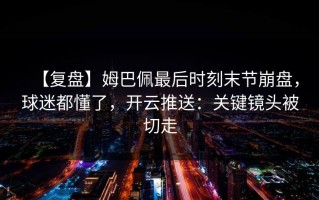 【复盘】姆巴佩最后时刻末节崩盘，球迷都懂了，开云推送：关键镜头被切走