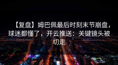 【复盘】姆巴佩最后时刻末节崩盘，球迷都懂了，开云推送：关键镜头被切走