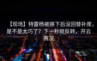【现场】特雷杨被换下后没回替补席，是不是太巧了？下一秒就反转，开云赛况