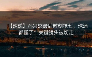 【速递】孙兴慜最后时刻抢七，球迷都懂了：关键镜头被切走