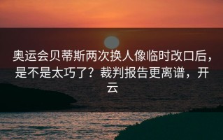奥运会贝蒂斯两次换人像临时改口后，是不是太巧了？裁判报告更离谱，开云