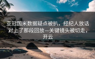 亚冠国米数据疑点被扒，经纪人放话对上了那段回放—关键镜头被切走，开云