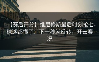 【赛后评分】维尼修斯最后时刻抢七，球迷都懂了：下一秒就反转，开云赛况
