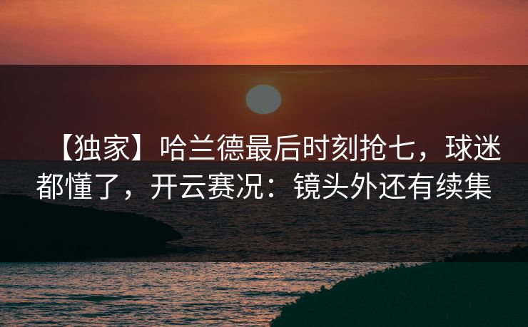 【独家】哈兰德最后时刻抢七，球迷都懂了，开云赛况：镜头外还有续集-第1张图片-开云体育官网正版 - 安全综合平台