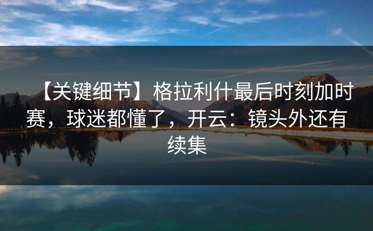 【关键细节】格拉利什最后时刻加时赛，球迷都懂了，开云：镜头外还有续集-第1张图片-开云体育官网正版 - 安全综合平台