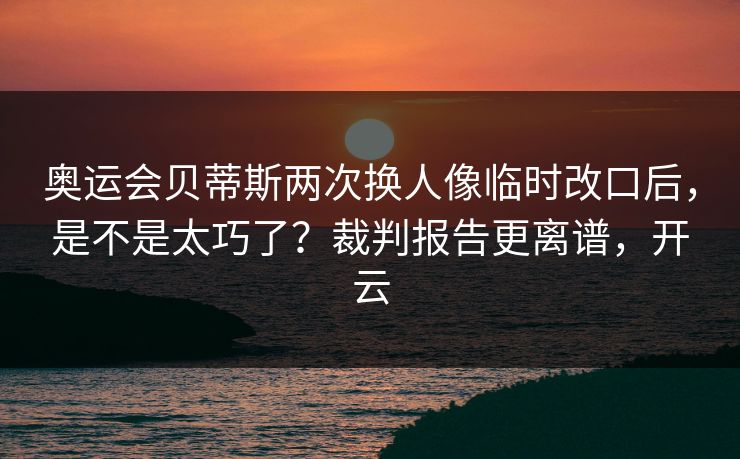 奥运会贝蒂斯两次换人像临时改口后，是不是太巧了？裁判报告更离谱，开云-第1张图片-开云体育官网正版 - 安全综合平台