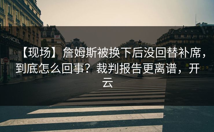 【现场】詹姆斯被换下后没回替补席，到底怎么回事？裁判报告更离谱，开云-第1张图片-开云体育官网正版 - 安全综合平台