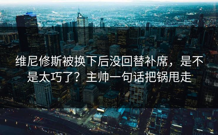 维尼修斯被换下后没回替补席，是不是太巧了？主帅一句话把锅甩走