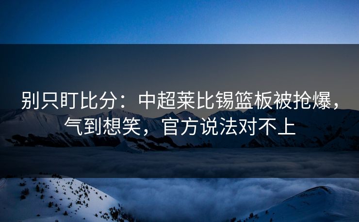 别只盯比分：中超莱比锡篮板被抢爆，气到想笑，官方说法对不上
