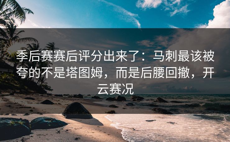 季后赛赛后评分出来了：马刺最该被夸的不是塔图姆，而是后腰回撤，开云赛况