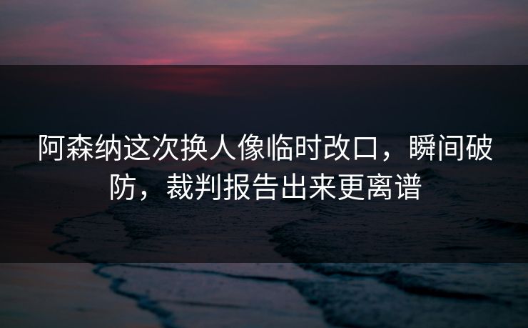 阿森纳这次换人像临时改口，瞬间破防，裁判报告出来更离谱-第1张图片-开云体育官网正版 - 安全综合平台