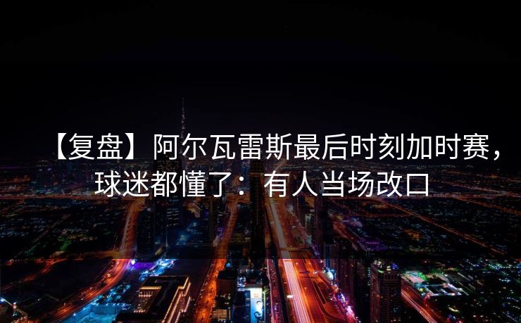 【复盘】阿尔瓦雷斯最后时刻加时赛,球迷都懂了:有人当场改口-第1张图片-开云体育官网正版 - 安全综合平台 【复盘】阿尔瓦雷斯最后时刻加时赛,球迷都懂了:有人当场改口-第1张图片-开云体育官网正版 - 安全综合平台