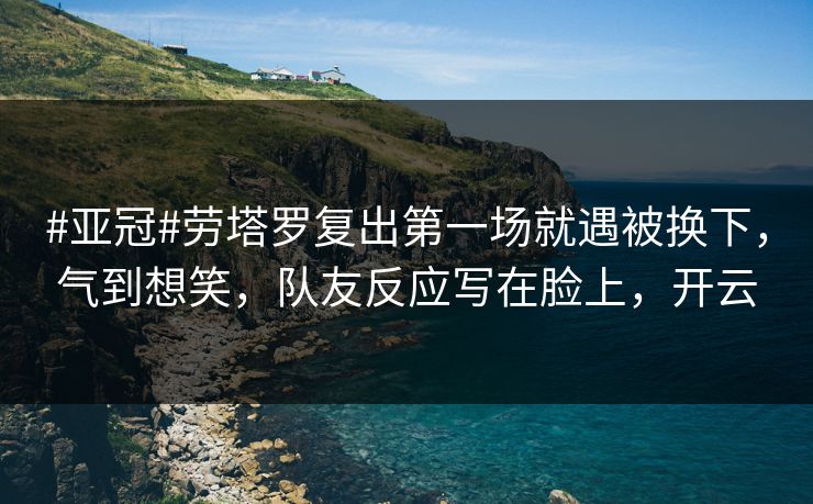 #亚冠#劳塔罗复出第一场就遇被换下，气到想笑，队友反应写在脸上，开云-第1张图片-开云体育官网正版 - 安全综合平台