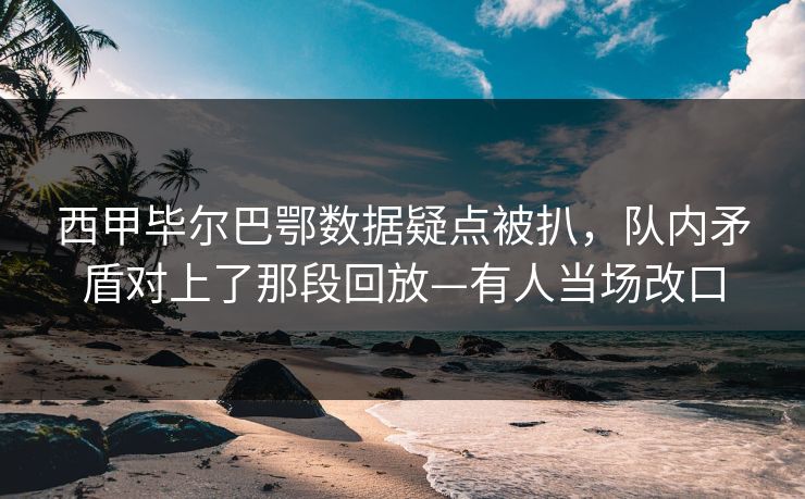 西甲毕尔巴鄂数据疑点被扒，队内矛盾对上了那段回放—有人当场改口-第1张图片-开云体育官网正版 - 安全综合平台