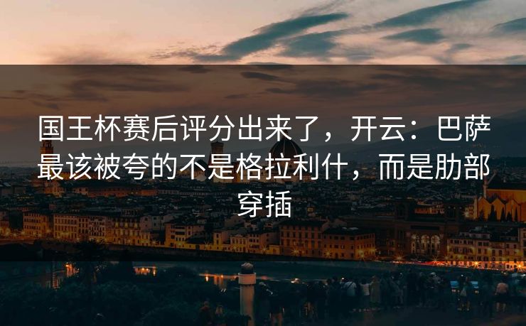 国王杯赛后评分出来了，开云：巴萨最该被夸的不是格拉利什，而是肋部穿插-第1张图片-开云体育官网正版 - 安全综合平台