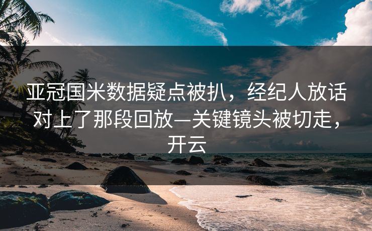 亚冠国米数据疑点被扒，经纪人放话对上了那段回放—关键镜头被切走，开云-第1张图片-开云体育官网正版 - 安全综合平台